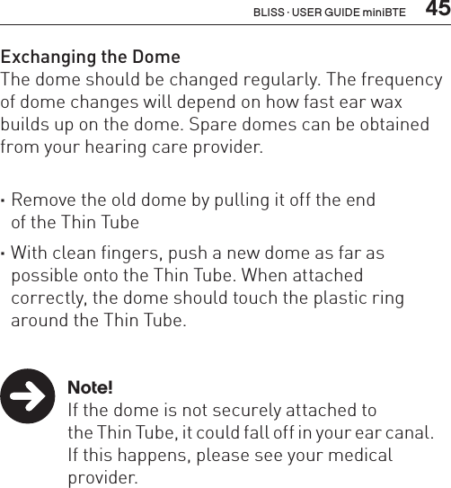  45Exchanging the DomeThe dome should be changed regularly. The frequency of dome changes will depend on how fast ear wax builds up on the dome. Spare domes can be obtained from your hearing care provider.  ·Remove the old dome by pulling it off the end  of the Thin Tube ·With clean fingers, push a new dome as far as possible onto the Thin Tube. When attached  correctly, the dome should touch the plastic ring around the Thin Tube.   Note!  If the dome is not securely attached to    the Thin Tube, it could fall off in your ear canal.    If this happens, please see your medical    provider.BLISS · USER GUIDE miniBTE