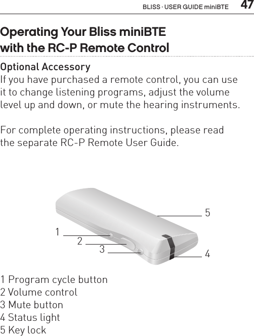  47Operating Your Bliss miniBTE  with the RC-P Remote ControlOptional AccessoryIf you have purchased a remote control, you can use  it to change listening programs, adjust the volume  level up and down, or mute the hearing instruments. For complete operating instructions, please read  the separate RC-P Remote User Guide.321451 Program cycle button2 Volume control3 Mute button4 Status light5 Key lockBLISS · USER GUIDE miniBTE