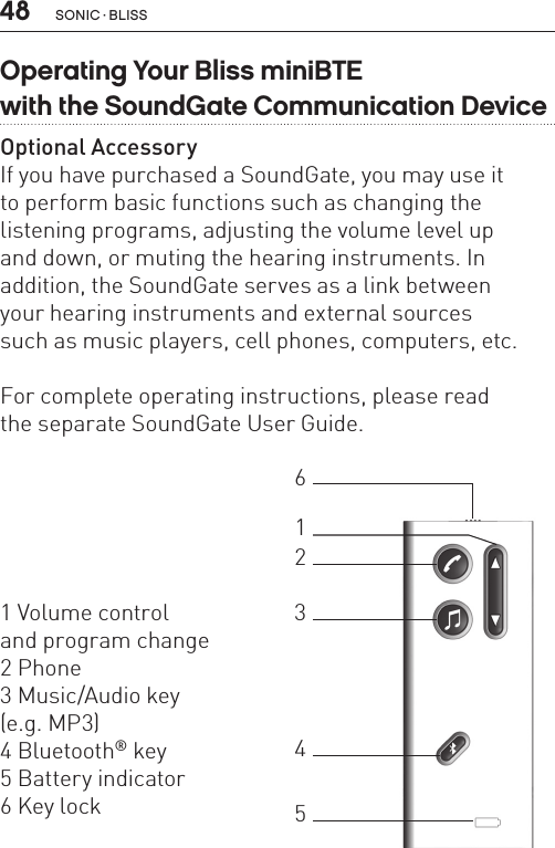 48Operating Your Bliss miniBTE  with the SoundGate Communication DeviceOptional AccessoryIf you have purchased a SoundGate, you may use it  to perform basic functions such as changing the listening programs, adjusting the volume level up  and down, or muting the hearing instruments. In addition, the SoundGate serves as a link between  your hearing instruments and external sources  such as music players, cell phones, computers, etc.  For complete operating instructions, please read  the separate SoundGate User Guide.1 Volume control  and program change2 Phone3 Music/Audio key  (e.g. MP3)4 Bluetooth® key5 Battery indicator 6 Key lock123465SONIC · BLISS