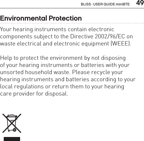  49Environmental ProtectionYour hearing instruments contain electronic  components subject to the Directive 2002/96/EC on waste electrical and electronic equipment (WEEE).Help to protect the environment by not disposing  of your hearing instruments or batteries with your unsorted household waste. Please recycle your hearing instruments and batteries according to your local regulations or return them to your hearing  care provider for disposal.BLISS · USER GUIDE miniBTE