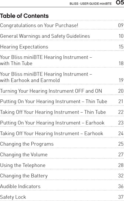  05Table of ContentsCongratulations on Your Purchase!  09General Warnings and Safety Guidelines   10Hearing Expectations  15Your Bliss miniBTE Hearing Instrument –  with Thin Tube  18Your Bliss miniBTE Hearing Instrument –  with Earhook and Earmold  19Turning Your Hearing Instrument OFF and ON  20Putting On Your Hearing Instrument – Thin Tube  21Taking Off Your Hearing Instrument – Thin Tube  22Putting On Your Hearing Instrument – Earhook  23Taking Off Your Hearing Instrument – Earhook  24Changing the Programs  25Changing the Volume  27Using the Telephone   28Changing the Battery  32Audible Indicators  36Safety Lock  37BLISS · USER GUIDE miniBTE