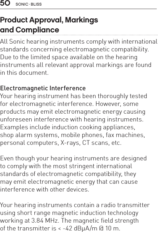 50Product Approval, Markings  and ComplianceAll Sonic hearing instruments comply with international standards concerning electromagnetic compatibility. Due to the limited space available on the hearing instruments all relevant approval markings are found in this document.Electromagnetic InterferenceYour hearing instrument has been thoroughly tested  for electromagnetic interference. However, some products may emit electromagnetic energy causing unforeseen interference with hearing instruments. Examples include induction cooking appliances,  shop alarm systems, mobile phones, fax machines,  personal computers, X-rays, CT scans, etc.Even though your hearing instruments are designed  to comply with the most stringent international  standards of electromagnetic compatibility, they  may emit electromagnetic energy that can cause interference with other devices.Your hearing instruments contain a radio transmitter using short range magnetic induction technology  working at 3.84 MHz. The magnetic field strength  of the transmitter is &lt; -42 dBμA/m @ 10 m.SONIC · BLISS