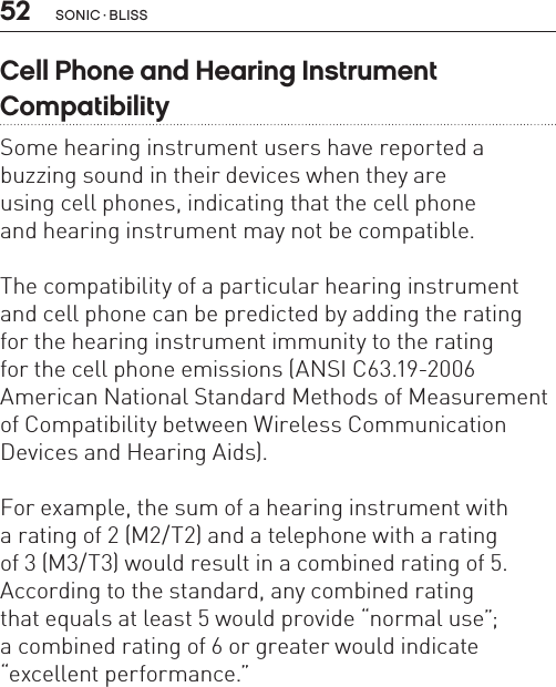 52Cell Phone and Hearing Instrument  CompatibilitySome hearing instrument users have reported a buzzing sound in their devices when they are  using cell phones, indicating that the cell phone  and hearing instrument may not be compatible.The compatibility of a particular hearing instrument and cell phone can be predicted by adding the rating  for the hearing instrument immunity to the rating  for the cell phone emissions (ANSI C63.19-2006 American National Standard Methods of Measurement of Compatibility between Wireless Communication Devices and Hearing Aids).For example, the sum of a hearing instrument with  a rating of 2 (M2/T2) and a telephone with a rating  of 3 (M3/T3) would result in a combined rating of 5. According to the standard, any combined rating  that equals at least 5 would provide “normal use”;  a combined rating of 6 or greater would indicate “excellent performance.”SONIC · BLISS