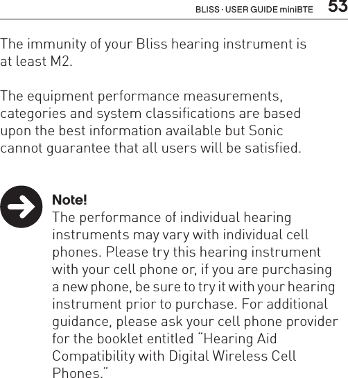  53The immunity of your Bliss hearing instrument is  at least M2.The equipment performance measurements,  categories and system classifications are based  upon the best information available but Sonic  cannot guarantee that all users will be satisfied. Note!  The performance of individual hearing    instruments may vary with individual cell    phones. Please try this hearing instrument    with your cell phone or, if you are purchasing    a new phone, be sure to try it with your hearing    instrument prior to purchase. For additional    guidance, please ask your cell phone provider    for the booklet entitled “Hearing Aid    Compatibility with Digital Wireless Cell     Phones.“BLISS · USER GUIDE miniBTE