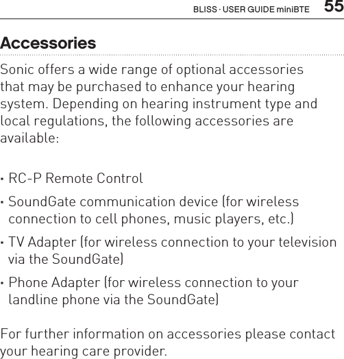  55AccessoriesSonic offers a wide range of optional accessories  that may be purchased to enhance your hearing system. Depending on hearing instrument type and local regulations, the following accessories are available: ·RC-P Remote Control ·SoundGate communication device (for wireless connection to cell phones, music players, etc.) ·TV Adapter (for wireless connection to your television via the SoundGate) ·Phone Adapter (for wireless connection to your landline phone via the SoundGate)For further information on accessories please contact your hearing care provider.BLISS · USER GUIDE miniBTE