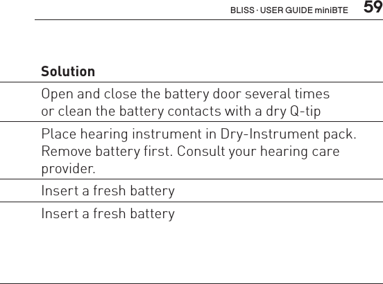  59Problem Possible cause SolutionWhirring noise,fading, weak  or motor-boatingsoundsBattery contacts may be dirty  or corroded Open and close the battery door several timesor clean the battery contacts with a dry Q-tip Moisture in hearing instrument Place hearing instrument in Dry-Instrument pack. Remove battery first. Consult your hearing care provider. Low battery Insert a fresh batteryInstrument switches from  ON to OFF  periodicallyLow battery Insert a fresh batteryBLISS · USER GUIDE miniBTE