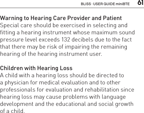  61Warning to Hearing Care Provider and PatientSpecial care should be exercised in selecting and fitting a hearing instrument whose maximum sound pressure level exceeds 132 decibels due to the fact  that there may be risk of impairing the remaining hearing of the hearing instrument user.Children with Hearing LossA child with a hearing loss should be directed to  a physician for medical evaluation and to other  professionals for evaluation and rehabilitation since hearing loss may cause problems with language development and the educational and social growth  of a child.  BLISS · USER GUIDE miniBTE