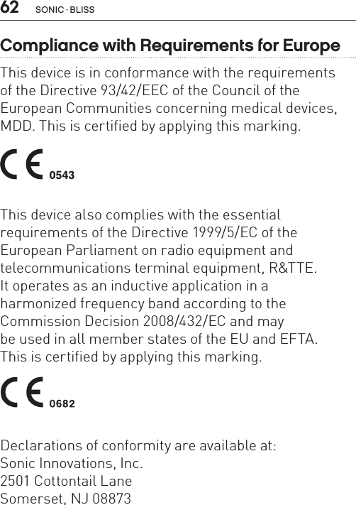 62Compliance with Requirements for EuropeThis device is in conformance with the requirements  of the Directive 93/42/EEC of the Council of the  European Communities concerning medical devices, MDD. This is certified by applying this marking. This device also complies with the essential  requirements of the Directive 1999/5/EC of theEuropean Parliament on radio equipment and  telecommunications terminal equipment, R&amp;TTE.It operates as an inductive application in a  harmonized frequency band according to the  Commission Decision 2008/432/EC and may  be used in all member states of the EU and EFTA.  This is certified by applying this marking. Declarations of conformity are available at: Sonic Innovations, Inc.2501 Cottontail LaneSomerset, NJ 08873SONIC · BLISS