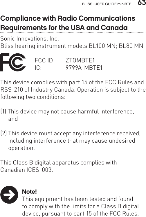  63Compliance with Radio Communications Requirements for the USA and CanadaSonic Innovations, Inc.Bliss hearing instrument models BL100 MN; BL80 MN FCC ID  ZTOMBTE1    IC:  9799A-MBTE1    This device complies with part 15 of the FCC Rules and RSS-210 of Industry Canada. Operation is subject to the following two conditions:(1) This device may not cause harmful interference, and(2) This device must accept any interference received,  including interference that may cause undesired   operation.This Class B digital apparatus complies withCanadian ICES-003. Note!  This equipment has been tested and found    to comply with the limits for a Class B digital    device, pursuant to part 15 of the FCC Rules. BLISS · USER GUIDE miniBTE