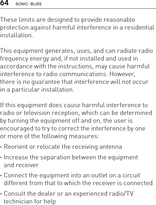 64These limits are designed to provide reasonable protection against harmful interference in a residential installation.This equipment generates, uses, and can radiate radio frequency energy and, if not installed and used in accordance with the instructions, may cause harmful interference to radio communications. However,  there is no guarantee that interference will not occur  in a particular installation.If this equipment does cause harmful interference to radio or television reception, which can be determined by turning the equipment off and on, the user is encouraged to try to correct the interference by one  or more of the following measures: ·Reorient or relocate the receiving antenna ·Increase the separation between the equipment  and receiver ·Connect the equipment into an outlet on a circuit different from that to which the receiver is connected ·Consult the dealer or an experienced radio/TV technician for helpSONIC · BLISS