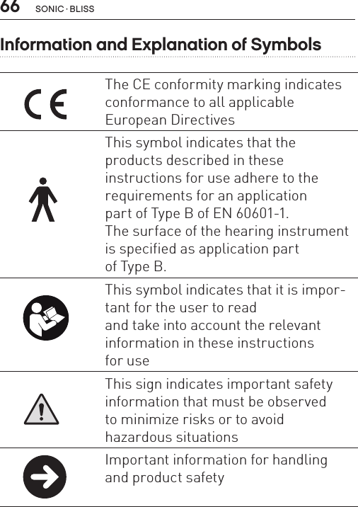 66Information and Explanation of SymbolsThe CE conformity marking indicates conformance to all applicable  European DirectivesThis symbol indicates that the  products described in these  instructions for use adhere to the requirements for an application  part of Type B of EN 60601-1.  The surface of the hearing instrument  is specified as application part  of Type B.This symbol indicates that it is impor-tant for the user to read  and take into account the relevant information in these instructions  for useThis sign indicates important safety information that must be observed  to minimize risks or to avoid  hazardous situationsImportant information for handling and product safety SONIC · BLISS