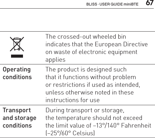  67The crossed-out wheeled bin  indicates that the European Directive on waste of electronic equipment applies Operating conditions The product is designed such  that it functions without problem  or restrictions if used as intended, unless otherwise noted in these instructions for useTransport  and storage conditionsDuring transport or storage,  the temperature should not exceed  the limit value of –13°/140° Fahrenheit (–25°/60° Celsius)BLISS · USER GUIDE miniBTE