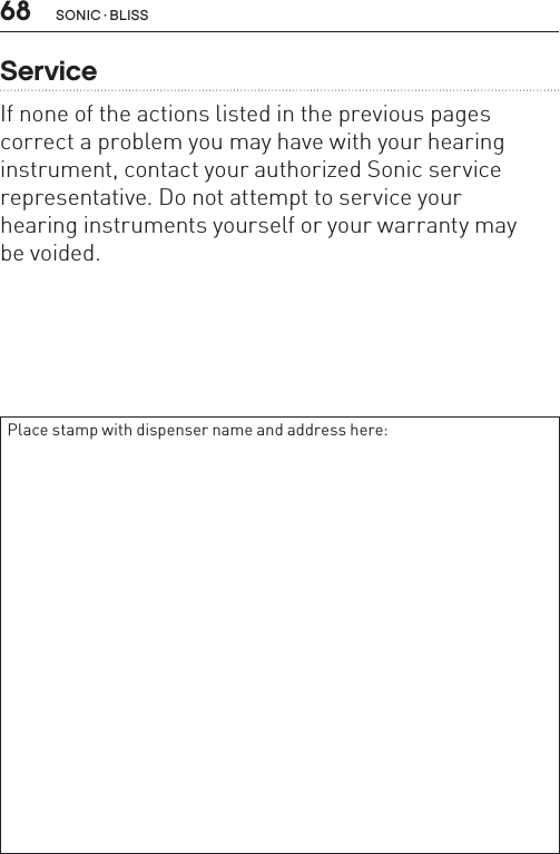 68ServiceIf none of the actions listed in the previous pages correct a problem you may have with your hearing instrument, contact your authorized Sonic service representative. Do not attempt to service your  hearing instruments yourself or your warranty may  be voided.Place stamp with dispenser name and address here:SONIC · BLISS