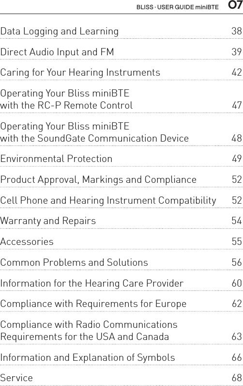  07Data Logging and Learning  38Direct Audio Input and FM  39Caring for Your Hearing Instruments  42Operating Your Bliss miniBTE  with the RC-P Remote Control  47Operating Your Bliss miniBTE  with the SoundGate Communication Device  48Environmental Protection  49Product Approval, Markings and Compliance  52Cell Phone and Hearing Instrument Compatibility  52Warranty and Repairs  54Accessories 55Common Problems and Solutions  56Information for the Hearing Care Provider  60Compliance with Requirements for Europe  62Compliance with Radio Communications  Requirements for the USA and Canada  63Information and Explanation of Symbols  66Service 68BLISS · USER GUIDE miniBTE