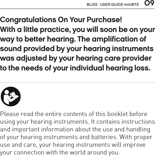  09Congratulations On Your Purchase!  With a little practice, you will soon be on your way to better hearing. The amplification of sound provided by your hearing instruments was adjusted by your hearing care provider  to the needs of your individual hearing loss. Please read the entire contents of this booklet before using your hearing instruments. It contains instructions and important information about the use and handling of your hearing instruments and batteries. With proper use and care, your hearing instruments will improve your connection with the world around you.BLISS · USER GUIDE miniBTE