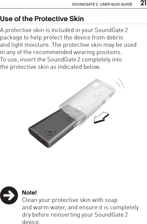  21soundgate 2 · user guid guideUse of the Protective Skin A protective skin is included in your SoundGate 2 package to help protect the device from debris  and light moisture. The protective skin may be used  in any of the recommended wearing positions.  To use, insert the SoundGate 2 completely into  the protective skin as indicated below. Note!  Clean your protective skin with soap    and warm water, and ensure it is completely    dry before reinserting your SoundGate 2     device.SN2_ILLU_ProtectiveSkinInsert_HI6.2