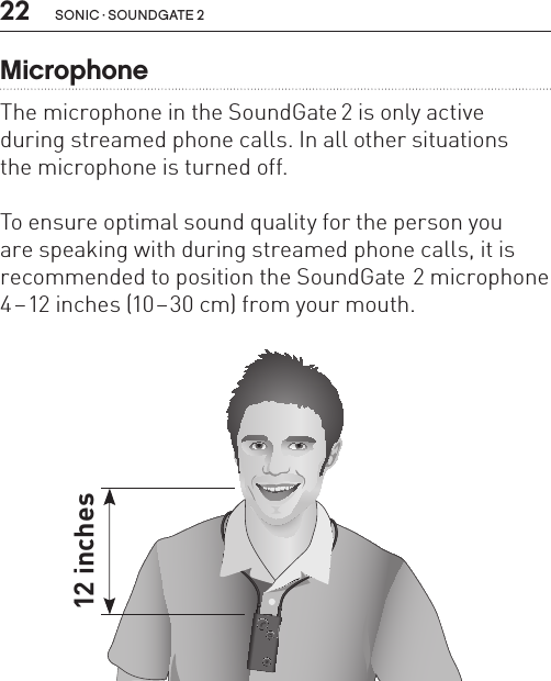 22 sonic · soundgate 2MicrophoneThe microphone in the SoundGate 2 is only active during streamed phone calls. In all other situations  the microphone is turned off.To ensure optimal sound quality for the person you  are speaking with during streamed phone calls, it is recommended to position the SoundGate 2 microphone 4–12 inches (10–30 cm) from your mouth.SN2_ILLU_MouthToMicrophone_HI2112 inches