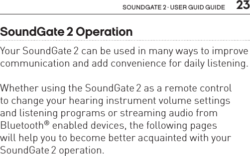  23soundgate 2 · user guid guideSoundGate 2 OperationYour SoundGate 2 can be used in many ways to improve communication and add convenience for daily listening. Whether using the SoundGate 2 as a remote control  to change your hearing instrument volume settings  and listening programs or streaming audio from Bluetooth® enabled devices, the following pages  will help you to become better acquainted with your SoundGate 2 operation.