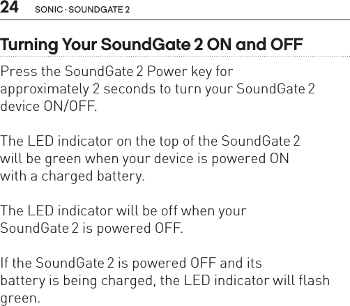 24 sonic · soundgate 2Turning Your SoundGate 2 ON and OFFPress the SoundGate 2 Power key for  approximately 2 seconds to turn your SoundGate 2 device ON/OFF. The LED indicator on the top of the SoundGate 2  will be green when your device is powered ON  with a charged battery.The LED indicator will be off when your  SoundGate 2 is powered OFF. If the SoundGate 2 is powered OFF and its  battery is being charged, the LED indicator will flash green.