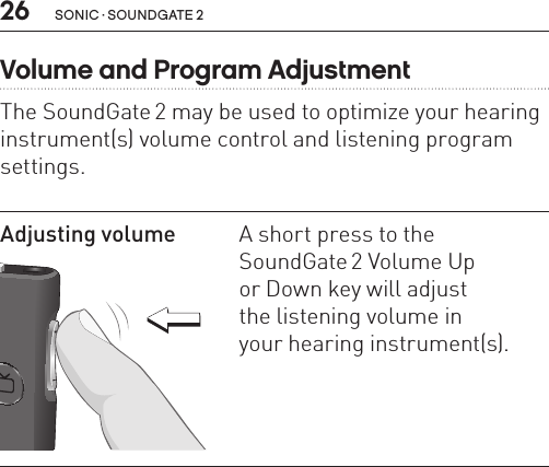 26 sonic · soundgate 2Volume and Program AdjustmentThe SoundGate 2 may be used to optimize your hearing instrument(s) volume control and listening program settings. Adjusting volume SN2_ILLU_VolumeUpOrDown_HI22A short press to the  SoundGate 2 Volume Up  or Down key will adjust  the listening volume in  your hearing instrument(s). 