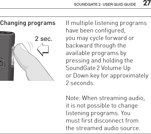  27soundgate 2 · user guid guideChanging programs SN2_ILLU_VolumeUpOrDownTwoSeconds_HI232 sec.If multiple listening  programs have been configured,  you may cycle forward or backward through the  available programs by  pressing and holding the SoundGate 2 Volume Up  or Down key for approximately 2 seconds.Note: When streaming audio,  it is not possible to change listening  programs. You  must first disconnect from  the streamed audio source.