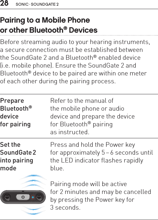 28 sonic · soundgate 2Pairing to a Mobile Phone  or other Bluetooth® DevicesBefore streaming audio to your hearing instruments,  a secure connection must be established between  the SoundGate 2 and a Bluetooth® enabled device  (i.e. mobile phone). Ensure the SoundGate 2 and Bluetooth® device to be paired are within one meter  of each other during the pairing process.Prepare  Bluetooth®  device  for pairingRefer to the manual of  the mobile phone or audio  device and prepare the device  for Bluetooth® pairing  as instructed.Set the  SoundGate 2   into pairing modeSN2_ILLU_TopLedFlashingBlue_HI30Press and hold the Power key  for approximately 5 – 6 seconds until the LED indicator flashes rapidly blue.Pairing mode will be active  for 2 minutes and may be cancelled by pressing the Power key for  3 seconds. 