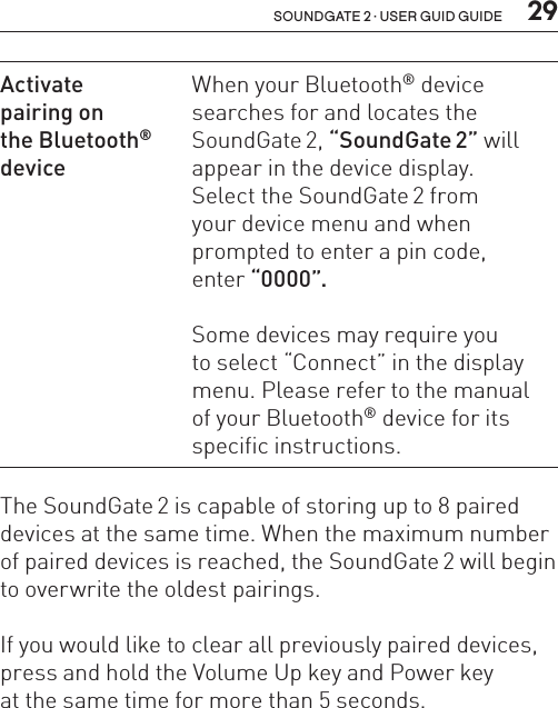  29soundgate 2 · user guid guideActivate  pairing on  the Bluetooth®  deviceWhen your Bluetooth® device searches for and locates the SoundGate 2, “SoundGate 2” will appear in the device display.  Select the SoundGate 2 from  your device menu and when prompted to enter a pin code,  enter “0000”.Some devices may require you  to select “Connect” in the display menu. Please refer to the manual  of your Bluetooth® device for its specific instructions.The SoundGate 2 is capable of storing up to 8 paired devices at the same time. When the maximum number of paired devices is reached, the SoundGate 2 will begin to overwrite the oldest pairings.If you would like to clear all previously paired devices, press and hold the Volume Up key and Power key  at the same time for more than 5 seconds.