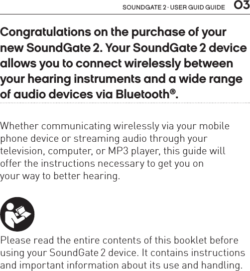 soundgate 2 · user guid guide  03Congratulations on the purchase of your new SoundGate 2. Your SoundGate 2 device allows you to connect wirelessly between your hearing instruments and a wide range of audio devices via Bluetooth®.Whether communicating wirelessly via your mobile phone device or streaming audio through your  television, computer, or MP3 player, this guide will  offer the instructions necessary to get you on  your way to better hearing. Please read the entire contents of this booklet before using your SoundGate 2 device. It contains instructions and important information about its use and handling.