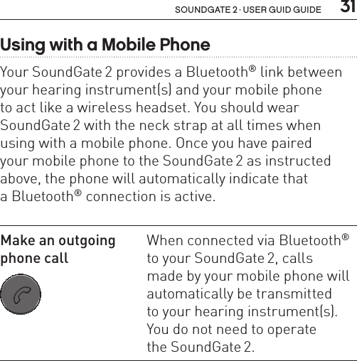  31soundgate 2 · user guid guideUsing with a Mobile PhoneYour SoundGate 2 provides a Bluetooth® link between your hearing instrument(s) and your mobile phone  to act like a wireless headset. You should wear  SoundGate 2 with the neck strap at all times when using with a mobile phone. Once you have paired  your mobile phone to the SoundGate 2 as instructed  above, the phone will automatically indicate that  a Bluetooth® connection is active. Make an outgoing  phone call SN2_ILLU_SoundgatePhoneKeyNoLight_HI27When connected via Bluetooth® to your SoundGate 2, calls  made by your mobile phone will automatically be transmitted  to your hearing instrument(s). You do not need to operate  the SoundGate 2.