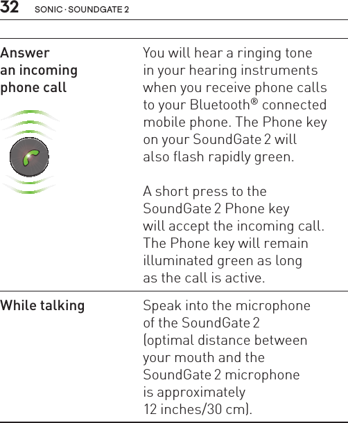 32 sonic · soundgate 2Answer  an incoming  phone call SN2_ILLU_SoundgatePhoneKeyGreenFlash_HI25You will hear a ringing tone  in your hearing instruments when you receive phone calls  to your Bluetooth® connected mobile phone. The Phone key  on your SoundGate 2 will  also flash rapidly green. A short press to the  SoundGate 2 Phone key  will accept the incoming call. The Phone key will remain illuminated green as long  as the call is active. While talking Speak into the microphone  of the SoundGate 2  (optimal distance between  your mouth and the  SoundGate 2 microphone  is approximately  12 inches/30 cm).