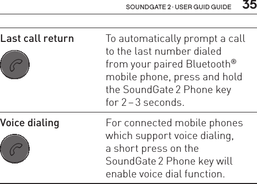  35soundgate 2 · user guid guideLast call return SN2_ILLU_SoundgatePhoneKeyNoLight_HI27To automatically prompt a call  to the last number dialed  from your paired Bluetooth® mobile phone, press and hold the SoundGate 2 Phone key  for 2 – 3 seconds.Voice dialing SN2_ILLU_SoundgatePhoneKeyNoLight_HI27For connected mobile phones which support voice dialing,  a short press on the  SoundGate 2 Phone key will enable voice dial function.