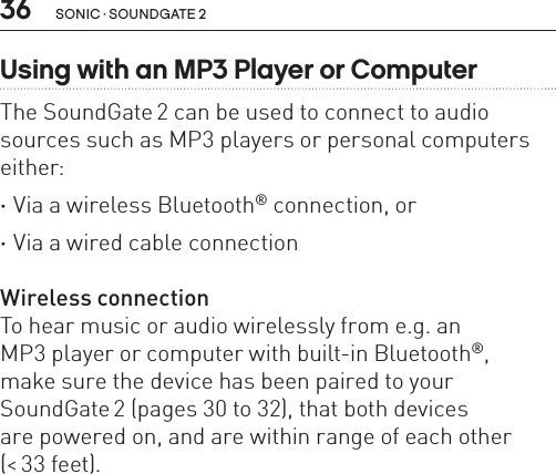 36 sonic · soundgate 2Using with an MP3 Player or ComputerThe SoundGate 2 can be used to connect to audio sources such as MP3 players or personal computers either: ·Via a wireless Bluetooth® connection, or ·Via a wired cable connectionWireless connectionTo hear music or audio wirelessly from e.g. an  MP3 player or computer with built-in Bluetooth®,  make sure the device has been paired to your  SoundGate 2 (pages 30 to 32), that both devices  are powered on, and are within range of each other (&lt; 33 feet). 