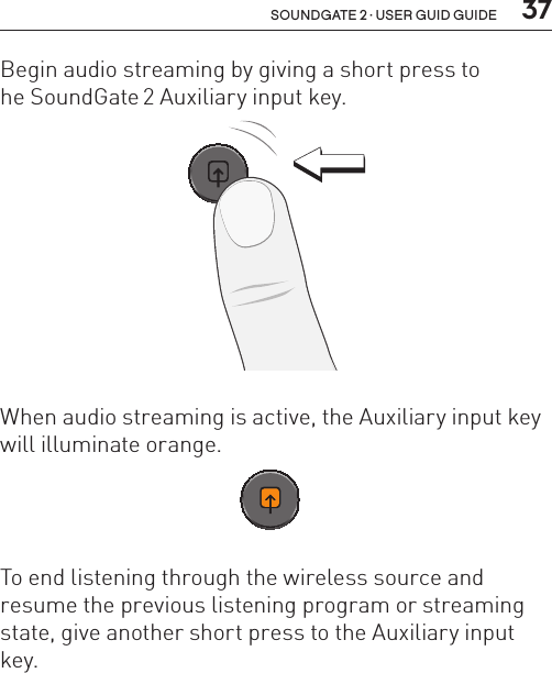  37soundgate 2 · user guid guideBegin audio streaming by giving a short press to  he SoundGate 2 Auxiliary input key. SN2_ILLU_AuxKeyPress_HI31When audio streaming is active, the Auxiliary input key will illuminate orange. SN2_ILLU_AuxKeyOrange_HI32To end listening through the wireless source and resume the previous listening program or streaming state, give another short press to the Auxiliary input key.