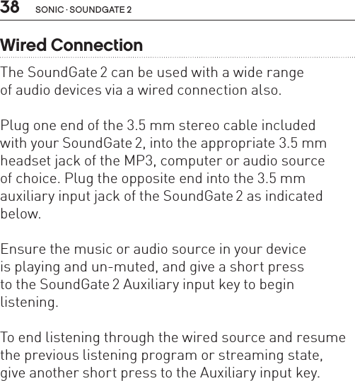 38 sonic · soundgate 2Wired ConnectionThe SoundGate 2 can be used with a wide range  of audio devices via a wired connection also. Plug one end of the 3.5 mm stereo cable included  with your SoundGate 2, into the appropriate 3.5 mm headset jack of the MP3, computer or audio source  of choice. Plug the opposite end into the 3.5 mm auxiliary input jack of the SoundGate 2 as indicated below. Ensure the music or audio source in your device  is playing and un-muted, and give a short press  to the SoundGate 2 Auxiliary input key to begin  listening.To end listening through the wired source and resume the previous listening program or streaming state,  give another short press to the Auxiliary input key.