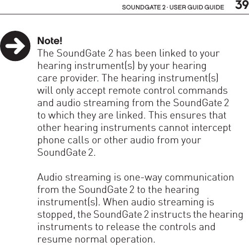  39soundgate 2 · user guid guide Note!  The SoundGate 2 has been linked to your     hearing instrument(s) by your hearing    care provider. The hearing instrument(s)    will only accept remote control commands    and audio streaming from the SoundGate 2    to which they are linked. This ensures that    other hearing instruments cannot intercept    phone calls or other audio from your    SoundGate 2.  Audio streaming is one-way communication    from the SoundGate 2 to the hearing      instrument(s). When audio streaming is      stopped, the SoundGate 2 instructs the hearing    instruments to release the controls and      resume normal operation. 
