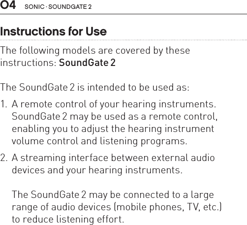 sonic · soundgate 204Instructions for UseThe following models are covered by these  instructions: SoundGate 2 The SoundGate 2 is intended to be used as:1.  A remote control of your hearing instruments. SoundGate 2 may be used as a remote control, enabling you to adjust the hearing instrument volume control and listening programs.2. A streaming interface between external audio devices and your hearing instruments.  The SoundGate 2 may be connected to a large  range of audio devices (mobile phones, TV, etc.)  to reduce listening effort.