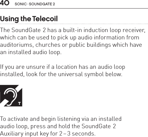 40 sonic · soundgate 2Using the TelecoilThe SoundGate 2 has a built-in induction loop receiver, which can be used to pick up audio information from auditoriums, churches or public buildings which have an installed audio loop. If you are unsure if a location has an audio loop  installed, look for the universal symbol below.  To activate and begin listening via an installed  audio loop, press and hold the SoundGate 2  Auxiliary input key for 2 – 3 seconds.