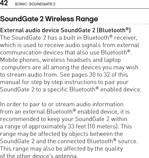 42 sonic · soundgate 2SoundGate 2 Wireless RangeExternal audio device SoundGate 2 (Bluetooth®)The SoundGate 2 has a built in Bluetooth® receiver, which is used to receive audio signals from external communication devices that also use Bluetooth®. Mobile phones, wireless headsets and laptop  computers are all among the devices you may wish  to stream audio from. See pages 30 to 32 of this manual for step by step instructions to pair your SoundGate 2 to a specific Bluetooth® enabled device.In order to pair to or stream audio information  from an external Bluetooth® enabled device, it is  recommended to keep your SoundGate 2 within  a range of approximately 33 feet (10 meters). This range may be affected by objects between the  SoundGate 2 and the connected Bluetooth® source. This range may also be affected by the quality  of the other device’s antenna. 