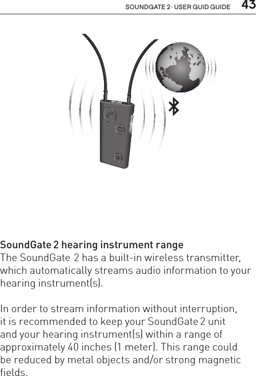  43soundgate 2 · user guid guideSoundGate 2 hearing instrument rangeThe SoundGate 2 has a built-in wireless transmitter, which automatically streams audio information to your hearing instrument(s).In order to stream information without interruption,  it is recommended to keep your SoundGate 2 unit  and your hearing instrument(s) within a range of approximately 40 inches (1 meter). This range could  be reduced by metal objects and/or strong magnetic fields. SN2_ILLU_SoundgateToWorldViaBluetooth_HI34