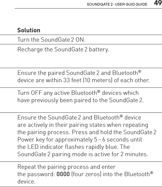  49soundgate 2 · user guid guidePairing Problem  SolutionSoundGate 2  will not enter  Bluetooth®  pairing modeThe SoundGate 2 is powered OFF. Turn the SoundGate 2 ON.The SoundGate 2 battery  is critically low.Recharge the SoundGate 2 battery.My Bluetooth®  device is not  locating the  SoundGate 2.The SoundGate 2 is out  of range.Ensure the paired SoundGate 2 and Bluetooth® device are within 33 feet (10 meters) of each other.The SoundGate 2 is already  connected and within range of  another active Bluetooth® device.Turn OFF any active Bluetooth® devices which  have previously been paired to the SoundGate 2.Pairing was  unsuccessful.The SoundGate 2 and/or  Bluetooth® device was  not in pairing mode when  attempting to pair.Ensure the SoundGate 2 and Bluetooth® device  are actively in their pairing states when repeating  the pairing process. Press and hold the SoundGate 2 Power key for approximately 5 – 6 seconds until  the LED indicator flashes rapidly blue. The  SoundGate 2 pairing mode is active for 2 minutes.The incorrect passcode  was entered.Repeat the pairing process and enter  the password: 0000 (four zeros) into the Bluetooth® device.