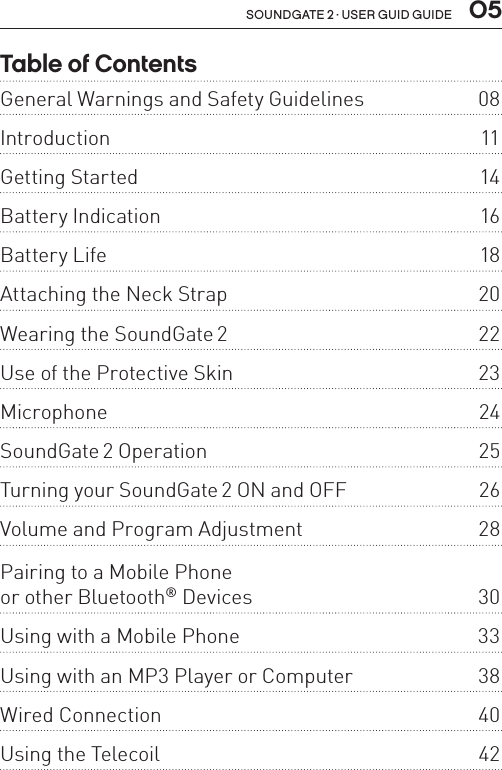 soundgate 2 · user guid guide  05Table of Contents General Warnings and Safety Guidelines  08Introduction 11Getting Started  14Battery Indication  16Battery Life  18Attaching the Neck Strap  20Wearing the SoundGate 2  22Use of the Protective Skin   23Microphone 24SoundGate 2 Operation  25Turning your SoundGate 2 ON and OFF  26Volume and Program Adjustment  28Pairing to a Mobile Phone  or other Bluetooth® Devices  30Using with a Mobile Phone  33Using with an MP3 Player or Computer  38Wired Connection  40Using the Telecoil  42