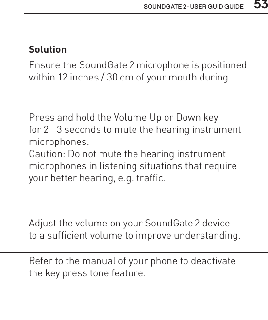  53soundgate 2 · user guid guidePhone Problem  SolutionThe other party  has difficulty  hearing my voice  on the phone.The SoundGate 2 microphone  is not picking up your voice  clearly.Ensure the SoundGate 2 microphone is positioned within 12 inches / 30 cm of your mouth duringI have difficulty understanding  the other party when I am in noisy  environments.Environmental sounds  interfere with speech  understanding.Press and hold the Volume Up or Down key  for 2 – 3 seconds to mute the hearing instrument  microphones. Caution: Do not mute the hearing instrument  microphones in listening situations that require your better hearing, e.g. traffic.Volume is insufficient. Adjust the volume on your SoundGate 2 device  to a sufficient volume to improve understanding.I hear beeps  in my hearing  instruments  when operating  my mobile phone.The key press feature is activated  in your mobile phone.Refer to the manual of your phone to deactivate  the key press tone feature.