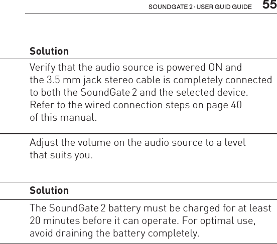  55soundgate 2 · user guid guideWired audio Problem  SolutionThere is no audio  in the hearing  instruments.The audio source needs  to be turned on and connected  to the SoundGate 2.Verify that the audio source is powered ON and  the 3.5 mm jack stereo cable is completely connected to both the SoundGate 2 and the selected device. Refer to the wired connection steps on page 40  of this manual.Volume level  is too high.Volume needs to be adjusted  on the connected wired audio  source.Adjust the volume on the audio source to a level  that suits you.Charging Problem  SolutionSoundGate 2 does not work even while charging.The battery is drained  completely.The SoundGate 2 battery must be charged for at least 20 minutes before it can operate. For optimal use, avoid draining the battery completely.