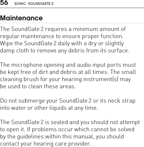 56 sonic · soundgate 2MaintenanceThe SoundGate 2 requires a minimum amount of regular maintenance to ensure proper function.  Wipe the SoundGate 2 daily with a dry or slightly  damp cloth to remove any debris from its surface.The microphone opening and audio input ports must  be kept free of dirt and debris at all times. The small cleaning brush for your hearing instrument(s) may  be used to clean these areas.Do not submerge your SoundGate 2 or its neck strap into water or other liquids at any time.The SoundGate 2 is sealed and you should not attempt to open it. If problems occur which cannot be solved  by the guidelines within this manual, you should contact your hearing care provider.
