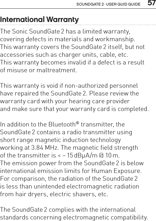  57soundgate 2 · user guid guideInternational WarrantyThe Sonic SoundGate 2 has a limited warranty,  covering defects in materials and workmanship.  This warranty covers the SoundGate 2 itself, but not accessories such as charger units, cable, etc.  This warranty becomes invalid if a defect is a result  of misuse or maltreatment.This warranty is void if non-authorized personnel  have repaired the SoundGate 2. Please review the warranty card with your hearing care provider  and make sure that your warranty card is completed.In addition to the Bluetooth® transmitter, the SoundGate 2 contains a radio transmitter using  short range magnetic induction technology  working at 3.84 MHz. The magnetic field strength  of the transmitter is &lt; – 15 dBµA/m @ 10 m.  The emission power from the SoundGate 2 is below international emission limits for Human Exposure.  For comparison, the radiation of the SoundGate 2  is less than unintended electromagnetic radiation  from hair dryers, electric shavers, etc. The SoundGate 2 complies with the international standards concerning electromagnetic compatibility.