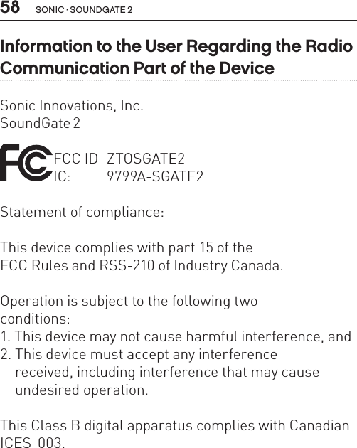 58 sonic · soundgate 2Information to the User Regarding the Radio Communication Part of the DeviceSonic Innovations, Inc.SoundGate 2  FCC ID  ZTOSGATE2 IC:  9799A-SGATE2Statement of compliance:This device complies with part 15 of the  FCC Rules and RSS-210 of Industry Canada. Operation is subject to the following two  conditions:1. This device may not cause harmful interference, and 2. This device must accept any interference    received, including interference that may cause    undesired operation.This Class B digital apparatus complies with Canadian ICES-003.