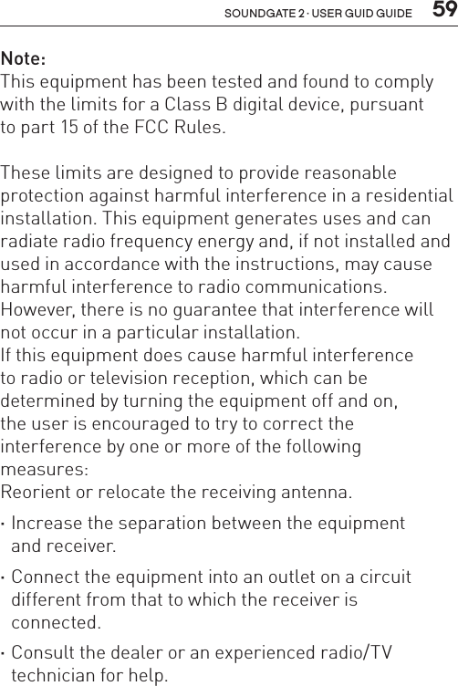  59soundgate 2 · user guid guideNote:This equipment has been tested and found to comply with the limits for a Class B digital device, pursuant  to part 15 of the FCC Rules. These limits are designed to provide reasonable protection against harmful interference in a residential installation. This equipment generates uses and can radiate radio frequency energy and, if not installed and used in accordance with the instructions, may cause harmful interference to radio communications.  However, there is no guarantee that interference will not occur in a particular installation. If this equipment does cause harmful interference  to radio or television reception, which can be  determined by turning the equipment off and on,  the user is encouraged to try to correct the  interference by one or more of the following  measures: Reorient or relocate the receiving antenna. ·Increase the separation between the equipment  and receiver. ·Connect the equipment into an outlet on a circuit different from that to which the receiver is  connected. ·Consult the dealer or an experienced radio/TV technician for help.