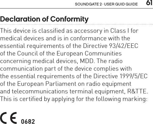  61soundgate 2 · user guid guideDeclaration of ConformityThis device is classified as accessory in Class I for medical devices and is in conformance with the essential requirements of the Directive 93/42/EEC  of the Council of the European Communities  concerning medical devices, MDD. The radio  communication part of the device complies with  the essential requirements of the Directive 1999/5/EC of the European Parliament on radio equipment  and telecommunications terminal equipment, R&amp;TTE. This is certified by applying for the following marking:  0682