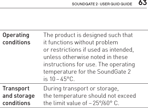  63soundgate 2 · user guid guideOperating conditionsThe product is designed such that  it functions without problem  or restrictions if used as intended, unless otherwise noted in these instructions for use. The operating temperature for the SoundGate 2  is 10 – 45°C.Transport  and storage conditionsDuring transport or storage,  the temperature should not exceed the limit value of – 25°/60°  C.