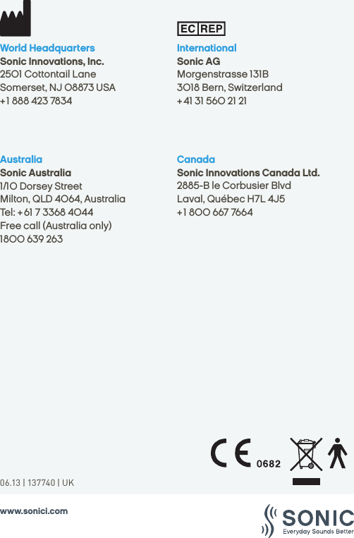 www.sonici.comCanadaSonic Innovations Canada Ltd.2885-B le Corbusier BlvdLaval, Québec H7L 4J5 + 1 800 667 7664 AustraliaSonic Australia1/10 Dorsey StreetMilton, QLD 4064, AustraliaTel: + 61 7 3368 4044 Free call (Australia only) 1800 639 263InternationalSonic AGMorgenstrasse 131B3018 Bern, Switzerland+ 41 31 560 21 21World HeadquartersSonic Innovations, Inc.2501 Cottontail LaneSomerset, NJ 08873 USA+ 1 888 423 783406.13 | 137740 | UK